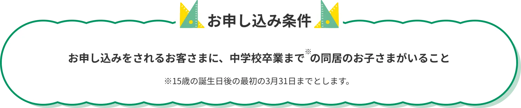 お申し込み条件 お申し込みをされるお客さまに、中学校卒業まで の同居のお子さまがいること ※15歳の誕生日後の最初の3月31日までとします。